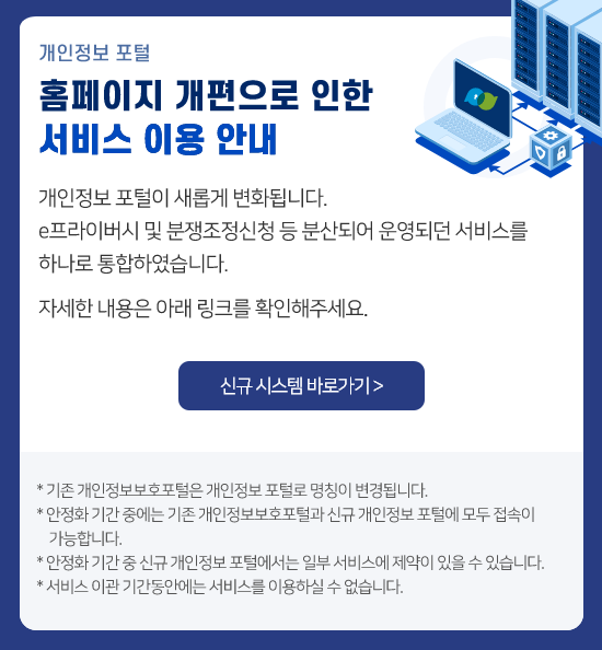 개인정보 포털 홈페이지 개편으로 인한 서비스 이용 안내. 개인정보 포털이 새롭게 변화됩니다. e프라이버시 및 분쟁조정신청 등 분산되어 운영되던 서비스를 하나로 통합하였습니다. 자세한 내용은 아래 링크를 확인해주세요. 신규 시스템 바로가기> * 기존 개인정보보호포털은 개인정보 포털로 명칭이 변경됩니다. * 안정화 기간 중에는 기존 개인정보 보호포털과 신규 개인정보 포털에 모두 접속이 가능합니다. * 서비스 이관 기간동안에는 서비스를 이용하실 수 없습니다.