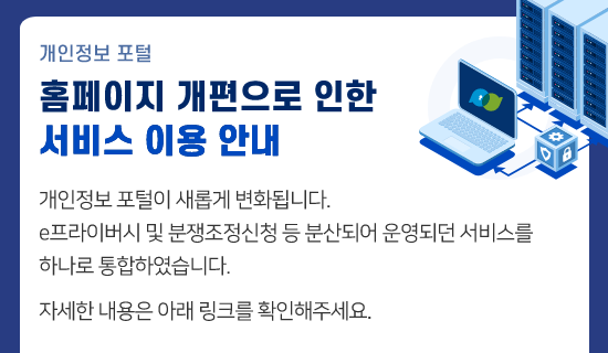 개인정보 포털 홈페이지 개편으로 인한 서비스 이용 안내. 개인정보 포털이 새롭게 변화됩니다. e프라이버시 및 분쟁조정신청 등 분산되어 운영되던 서비스를 하나로 통합하였습니다. 자세한 내용은 아래 링크를 확인해주세요.