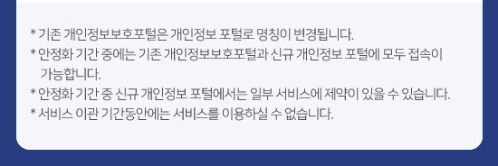 * 기존 개인정보보호포털은 개인정보 포털로 명칭이 변경됩니다. * 안정화 기간 중에는 기존 개인정보 보호포털과 신규 개인정보 포털에 모두 접속이 가능합니다. * 서비스 이관 기간동안에는 서비스를 이용하실 수 없습니다.