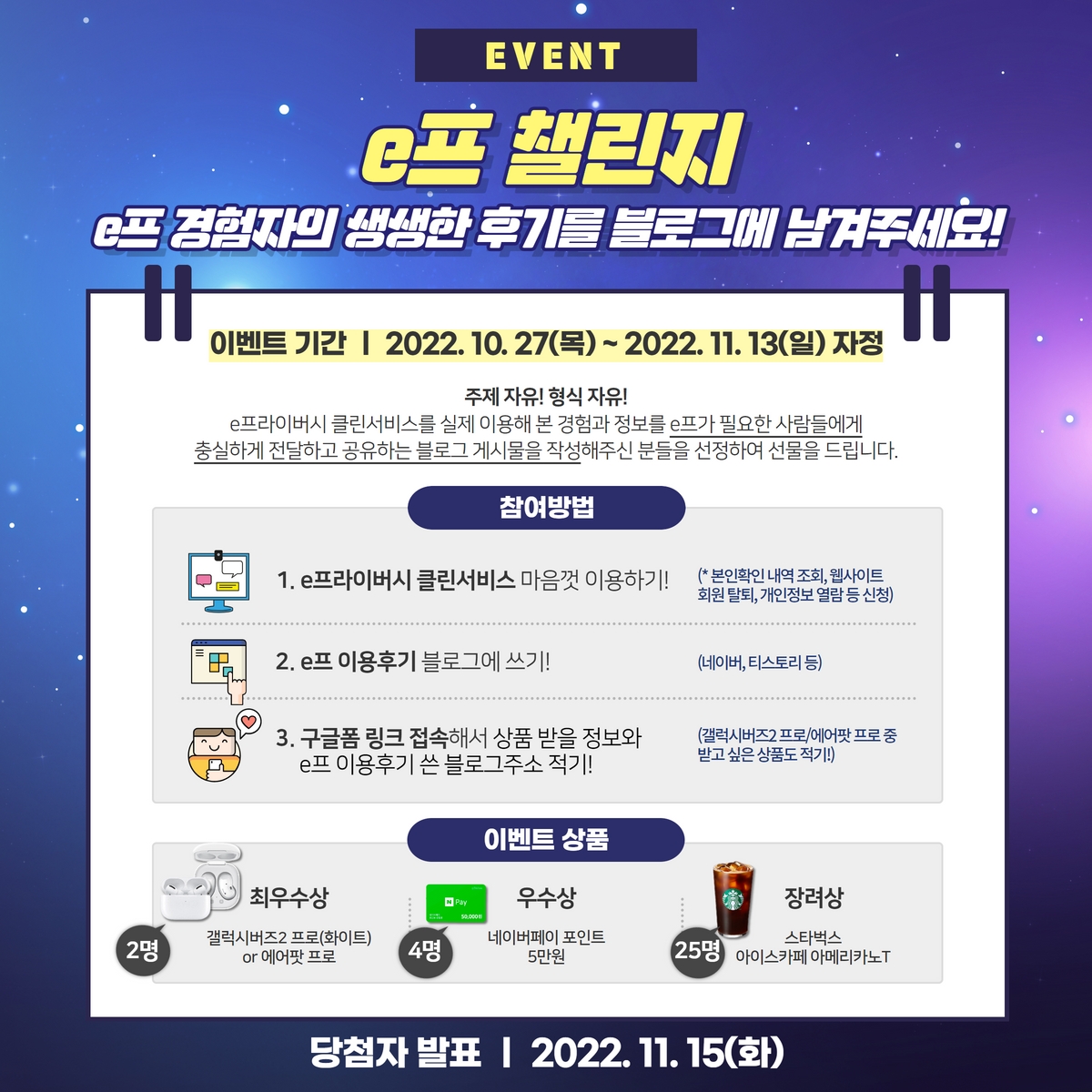 EVENT e프 챌린지
	e프 경험자의 생생한 후기를 블로그에 남겨주세요!
	이벤트 기간 | 2022.10.27(목) ~ 2022. 11. 13(일) 자정
	주제 자유! 형식 자유!
	e프라이버시 클린서비스를 실제 이용해 본 경험과 정보를 e프가 필요한 사람들에게
	충실하게 전달하고 공유하는 블로그 게시물을 작성해주신 분들을 선정하여 선물을 드립니다.
	참여방법
	1. e프라이버시 클린서비스 마음껏 이용하기!
	(* 본인확인내역조회, 웹사이트 회원 탈퇴, 개인정보열람등 신청)
	2. e프 이용후기 블로그에 쓰기!
	(네이버, 티스토리 등)와
	3. 구글폼 링크 접속해서 상품 받을 정보 e프 이용후기 쓴 블로그주소 적기!
	(갤럭시버즈2 프로/에어팟프로중
	받고 싶은 상품도 적기!)
	이벤트 상품
	최우수상 2명 : 갤럭시버즈2 프로(화이트) or 에어팟 프로
	우수상 4명 : 네이버페이 포인트 5만원
	장려상 25명 :  스타벅스 아이스카페 아메리카노T
	