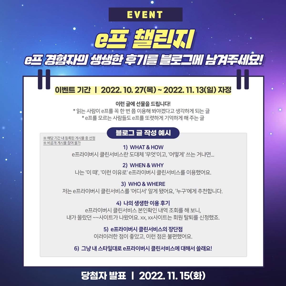 이런 글에 선물을 드립니다!
*읽는 사람이 e프를 꼭 한 번 쯤 이용해 봐야겠다고 생각하게 되는 글
*e프를 모르는 사람들도 e프를 또렷하게 기억하게 해 주는 글
블로그 글 작성 예시
※ 해당 기간 내 등록된 게시물 중 선정
※ 비공개 게시물 참여 불가
1) WHAT & HOW
e프라이버시 클린서비스란 도대체 '무엇'이고, '어떻게' 쓰는 거냐면....
2) WHEN & WHY
나는 '이 때', '이런 이유로' e프라이버시 클린서비스를 이용했어요.
3) WHO & WHERE
저는 e프라이버시 클린서비스를 '어디서' 알게 됐어요, '누구'에게 추천합니다.
4) 나의 생생한 이용 후기
e프라이버시클린서비스 본인확인 내역 조회를 해 보니,
내가 몰랐던 ~~사이트가 나왔어요. xx, xx사이트는 회원 탈퇴를 신청했죠.
5) e프라이버시 클린서비스의 장단점
이러이러한 점이 좋았고, 이런 점은 불편했어요.
6) 그냥 내 스타일대로 e프라이버시클린서비스에 대해서 쓸래요!
당첨자 발표 | 2022.11.15(화)